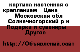 картина настенная с креплением › Цена ­ 5 000 - Московская обл., Солнечногорский р-н Подарки и сувениры » Другое   